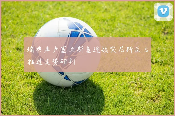 瑞典库卢塞夫斯基迎战突尼斯反击推进走势研判