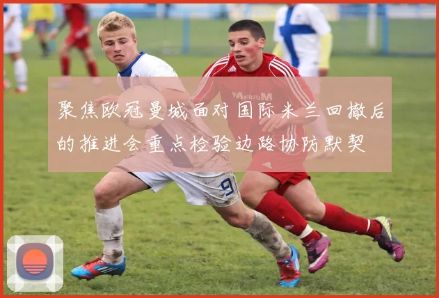 聚焦欧冠曼城面对国际米兰回撤后的推进会重点检验边路协防默契