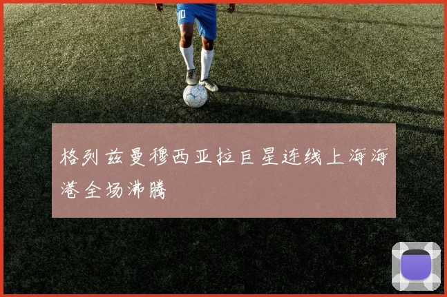 格列兹曼穆西亚拉巨星连线上海海港全场沸腾