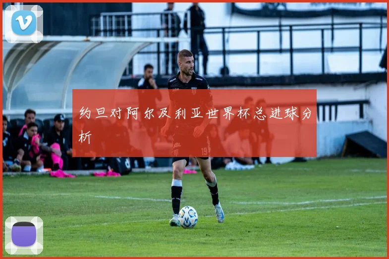 约旦对阿尔及利亚世界杯总进球分析