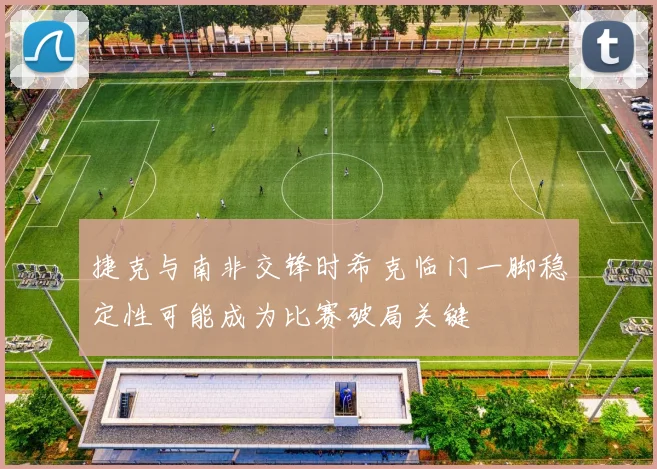 捷克与南非交锋时希克临门一脚稳定性可能成为比赛破局关键