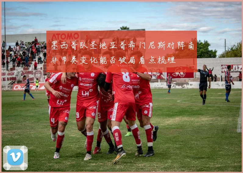 墨西哥队圣地亚哥希门尼斯对阵南非节奏变化能否破局看点梳理