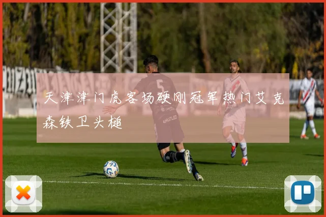 天津津门虎客场硬刚冠军热门艾克森铁卫头槌