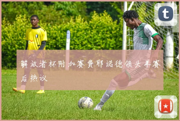 解放者杯附加赛费耶诺德领头羊赛后热议