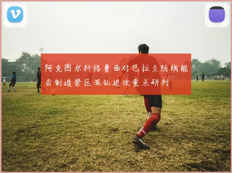 阿克图尔科格鲁面对巴拉圭防线能否制造禁区混乱进攻重点研判