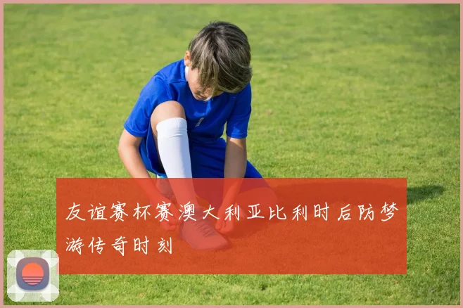 友谊赛杯赛澳大利亚比利时后防梦游传奇时刻