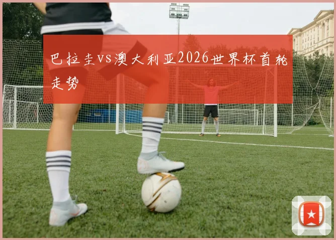 巴拉圭vs澳大利亚2026世界杯首轮走势