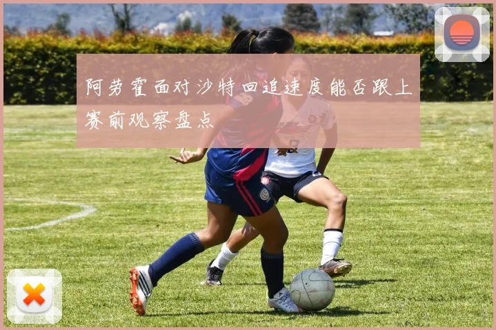 阿劳霍面对沙特回追速度能否跟上赛前观察盘点