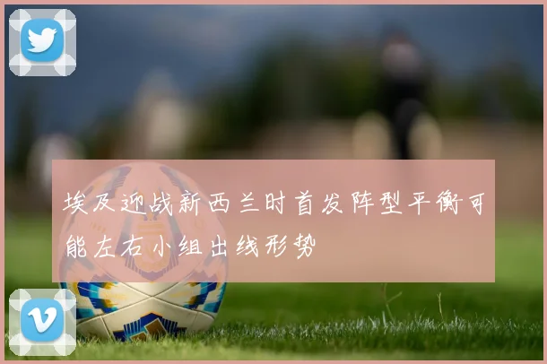 埃及迎战新西兰时首发阵型平衡可能左右小组出线形势