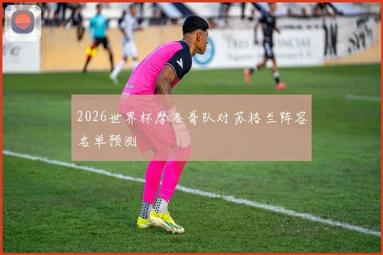 2026世界杯摩洛哥队对苏格兰阵容名单预测