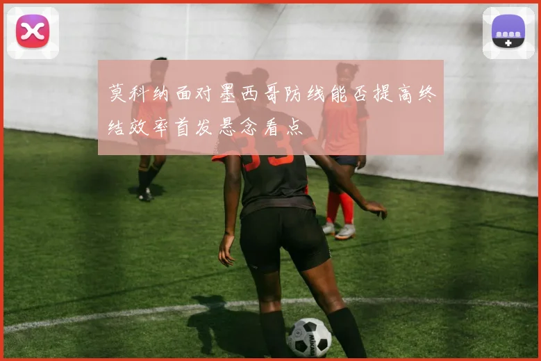 莫科纳面对墨西哥防线能否提高终结效率首发悬念看点