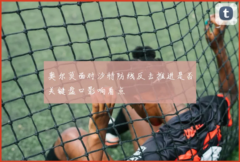 奥尔莫面对沙特防线反击推进是否关键盘口影响看点