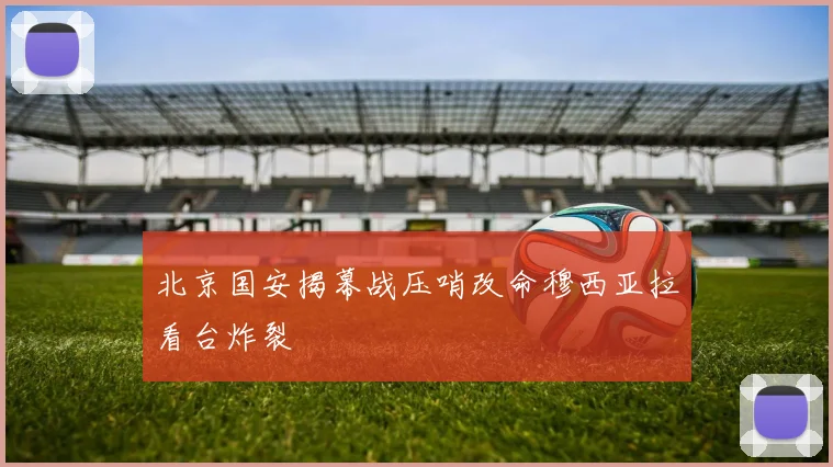 北京国安揭幕战压哨改命穆西亚拉看台炸裂