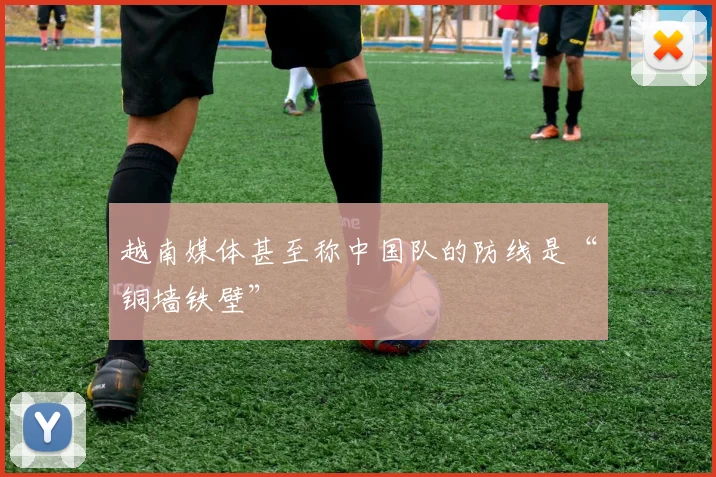越南媒体甚至称中国队的防线是“铜墙铁壁”