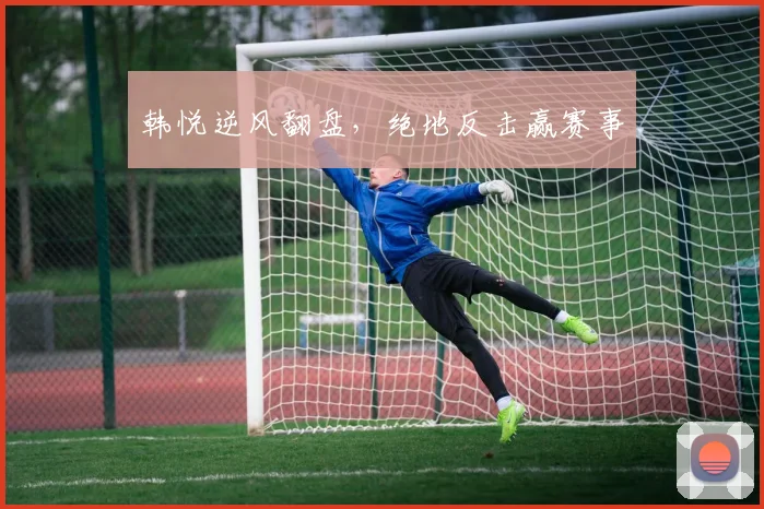韩悦逆风翻盘，绝地反击赢赛事
