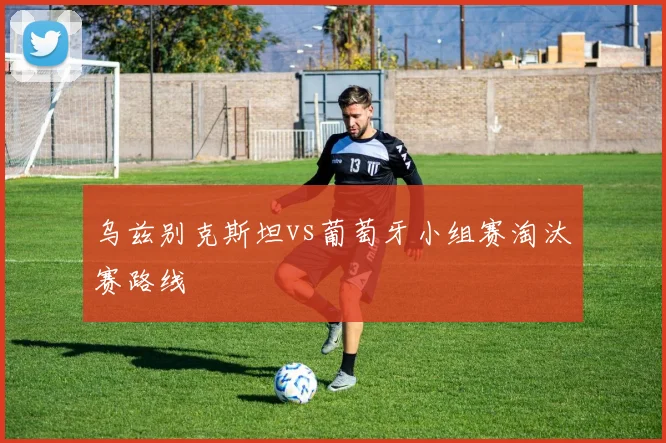 乌兹别克斯坦vs葡萄牙小组赛淘汰赛路线