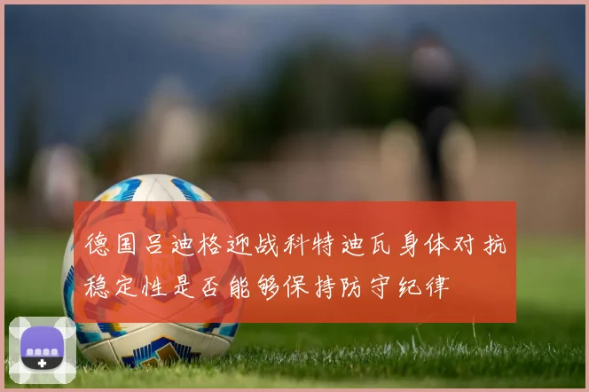 德国吕迪格迎战科特迪瓦身体对抗稳定性是否能够保持防守纪律