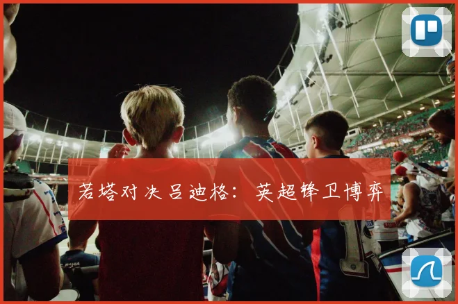 若塔对决吕迪格：英超锋卫博弈