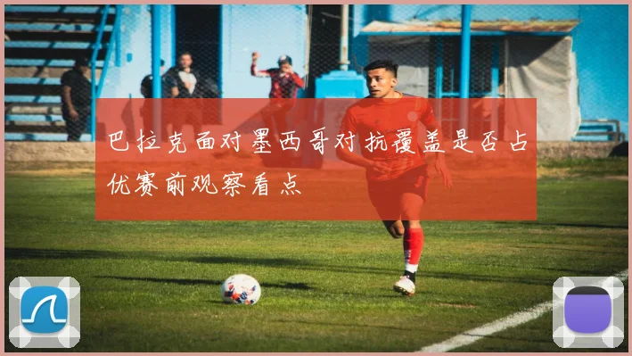 巴拉克面对墨西哥对抗覆盖是否占优赛前观察看点