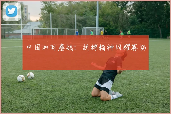 中国加时鏖战：拼搏精神闪耀赛场