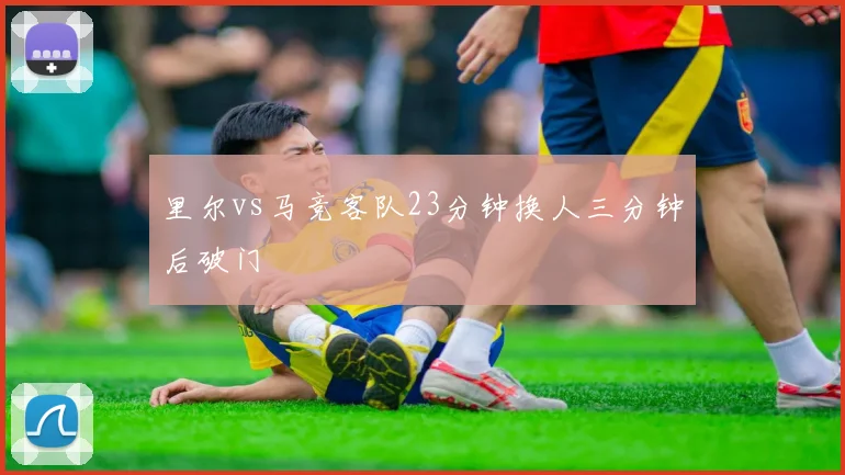 里尔vs马竞客队23分钟换人三分钟后破门