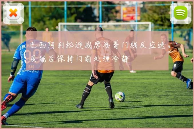 巴西阿利松迎战摩洛哥门线反应速度能否保持门前处理冷静