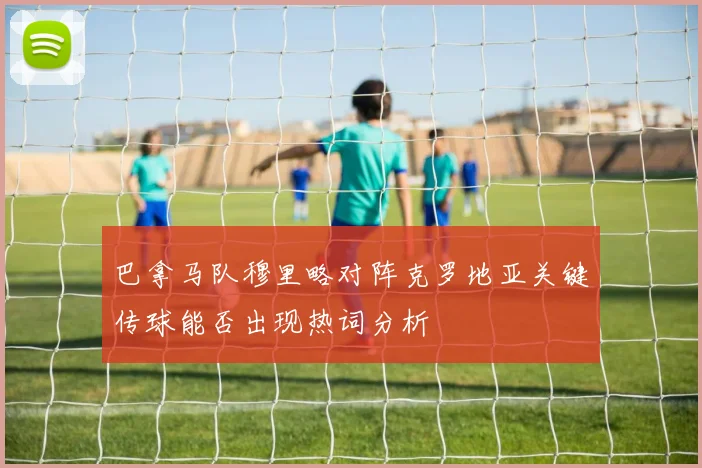 巴拿马队穆里略对阵克罗地亚关键传球能否出现热词分析