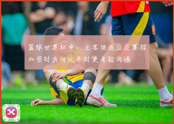 篮球世界杯中,主客场适应在赛程加密时为何比平时更考验沟通