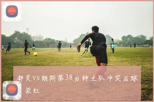 都灵vs朗斯第38分钟主队冲突后球员染红