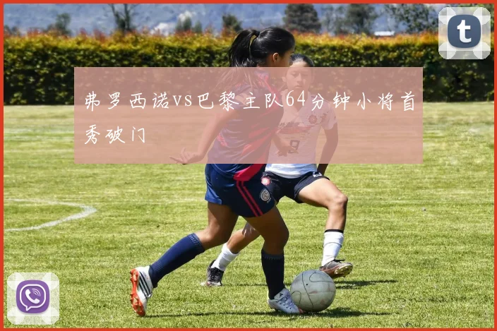 弗罗西诺vs巴黎主队64分钟小将首秀破门