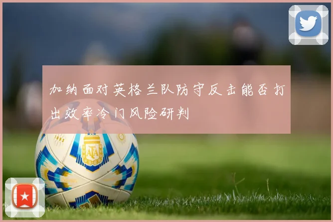 加纳面对英格兰队防守反击能否打出效率冷门风险研判