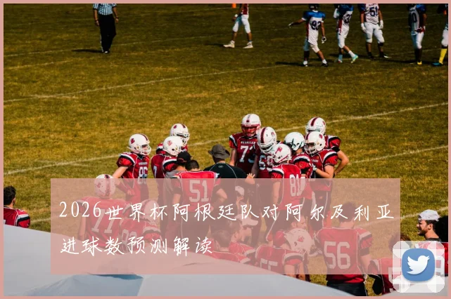 2026世界杯阿根廷队对阿尔及利亚进球数预测解读