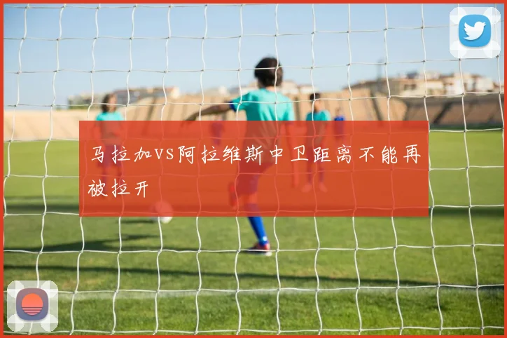 马拉加vs阿拉维斯中卫距离不能再被拉开