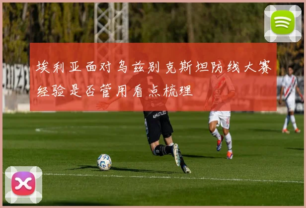 埃利亚面对乌兹别克斯坦防线大赛经验是否管用看点梳理